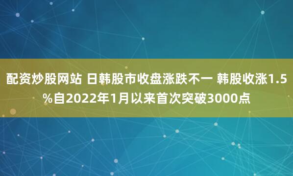 配资炒股网站 日韩股市收盘涨跌不一 韩股收涨1.5%自2022年1月以来首次突破3000点