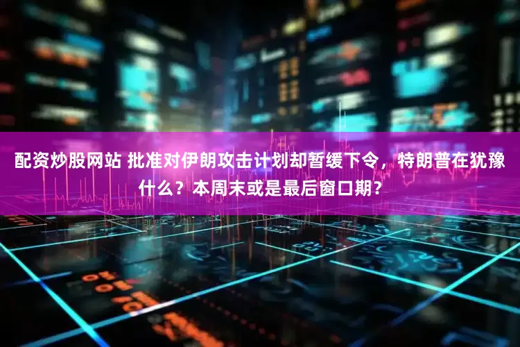 配资炒股网站 批准对伊朗攻击计划却暂缓下令，特朗普在犹豫什么？本周末或是最后窗口期？