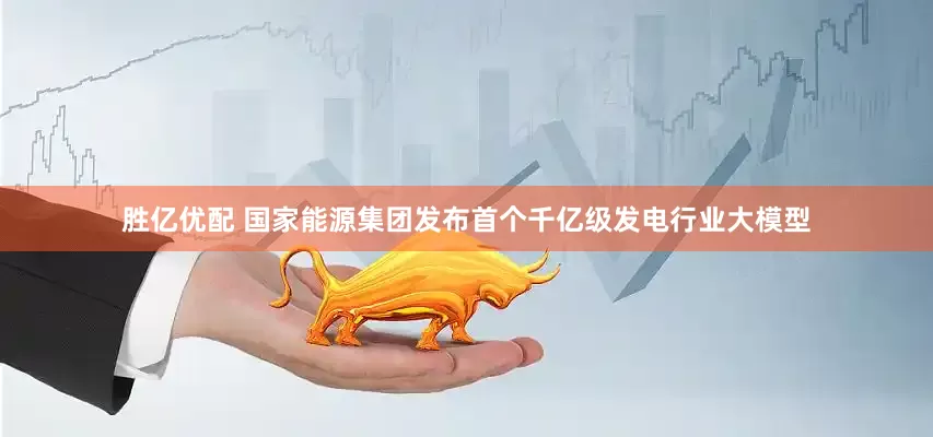 胜亿优配 国家能源集团发布首个千亿级发电行业大模型