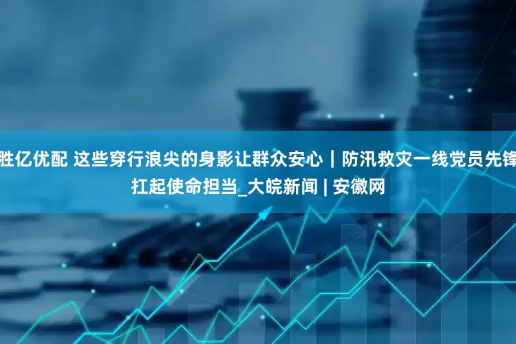 胜亿优配 这些穿行浪尖的身影让群众安心｜防汛救灾一线党员先锋扛起使命担当_大皖新闻 | 安徽网