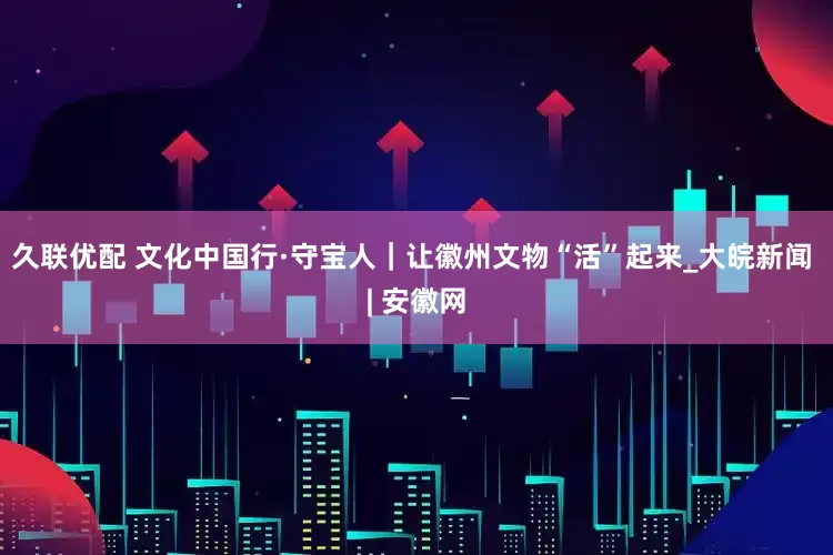久联优配 文化中国行·守宝人｜让徽州文物“活”起来_大皖新闻 | 安徽网