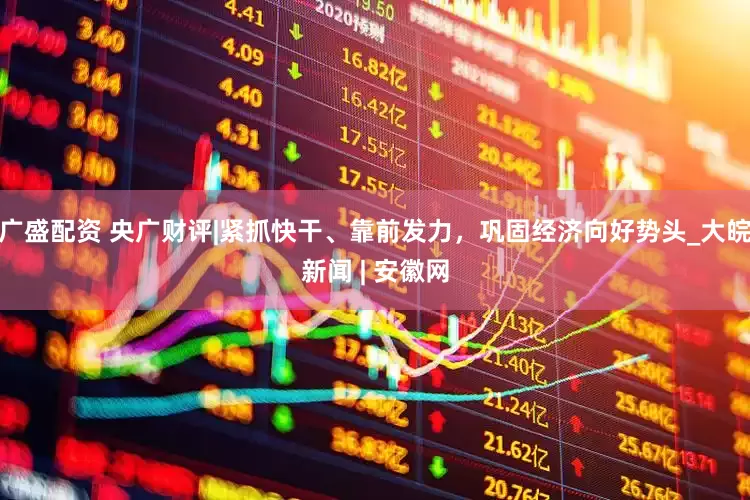 广盛配资 央广财评|紧抓快干、靠前发力，巩固经济向好势头_大皖新闻 | 安徽网