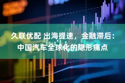 久联优配 出海提速，金融滞后：中国汽车全球化的隐形痛点