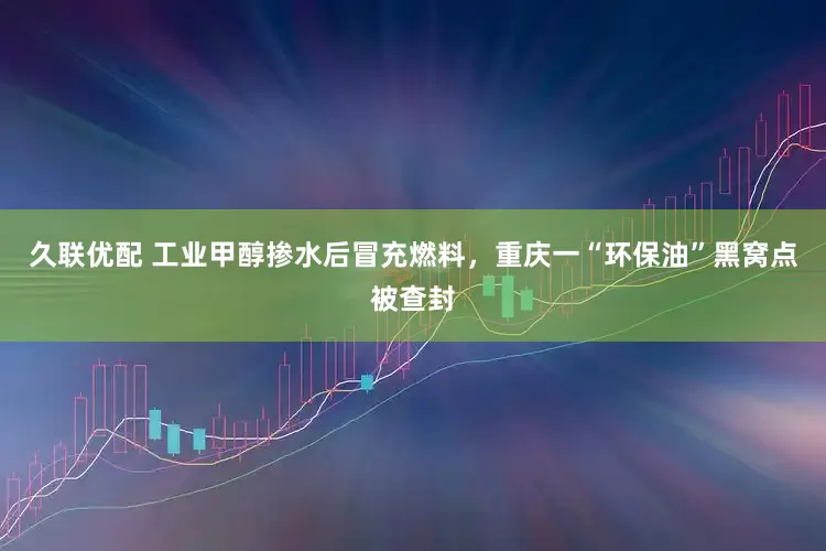 久联优配 工业甲醇掺水后冒充燃料，重庆一“环保油”黑窝点被查封