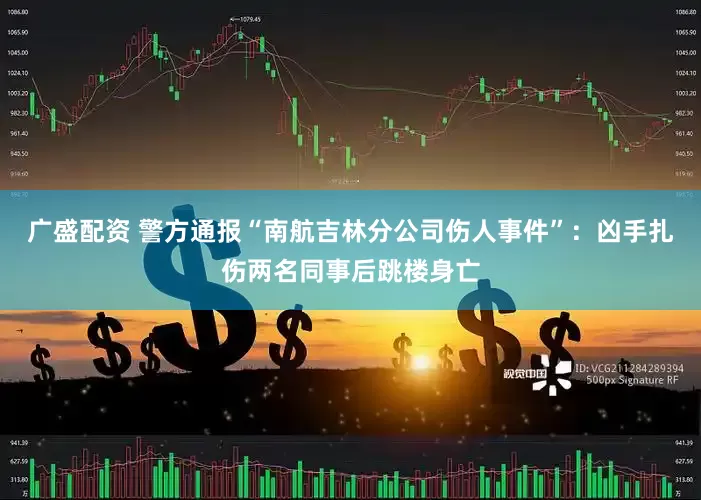 广盛配资 警方通报“南航吉林分公司伤人事件”：凶手扎伤两名同事后跳楼身亡