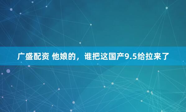 广盛配资 他娘的，谁把这国产9.5给拉来了