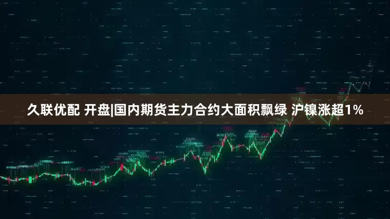 久联优配 开盘|国内期货主力合约大面积飘绿 沪镍涨超1%
