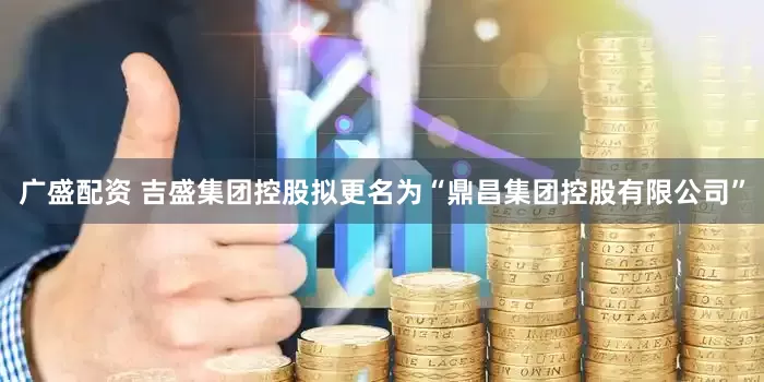 广盛配资 吉盛集团控股拟更名为“鼎昌集团控股有限公司”