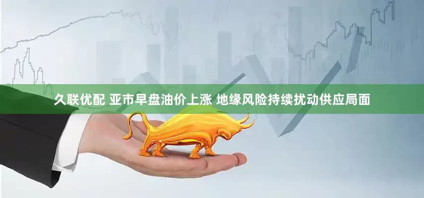 久联优配 亚市早盘油价上涨 地缘风险持续扰动供应局面