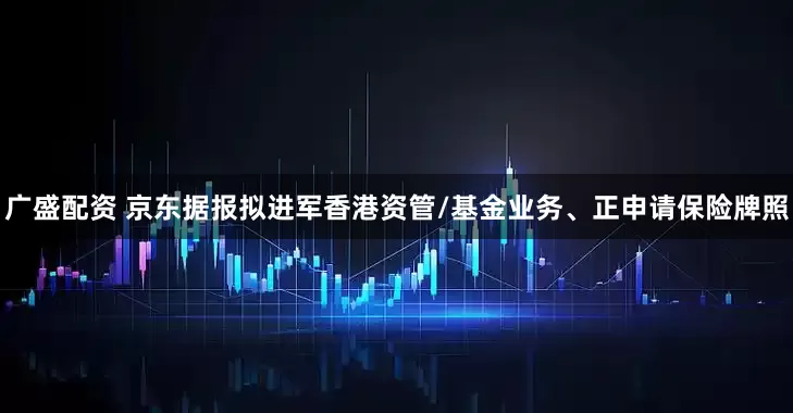 广盛配资 京东据报拟进军香港资管/基金业务、正申请保险牌照