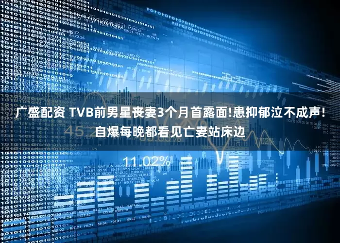 广盛配资 TVB前男星丧妻3个月首露面!患抑郁泣不成声!自爆每晚都看见亡妻站床边