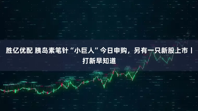 胜亿优配 胰岛素笔针“小巨人”今日申购，另有一只新股上市丨打新早知道
