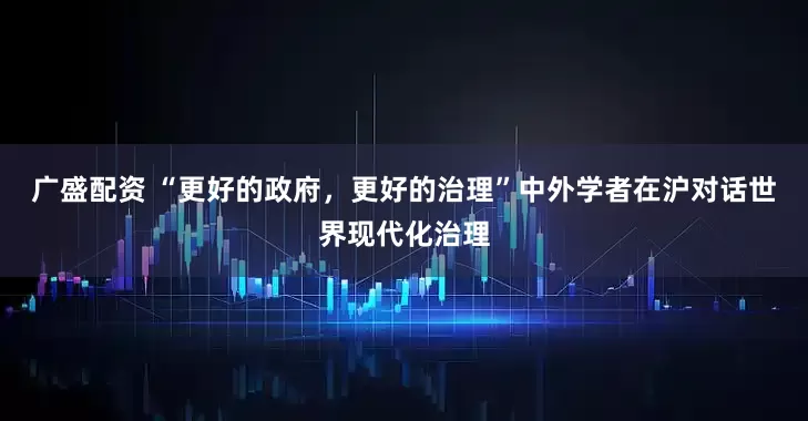 广盛配资 “更好的政府，更好的治理”中外学者在沪对话世界现代化治理